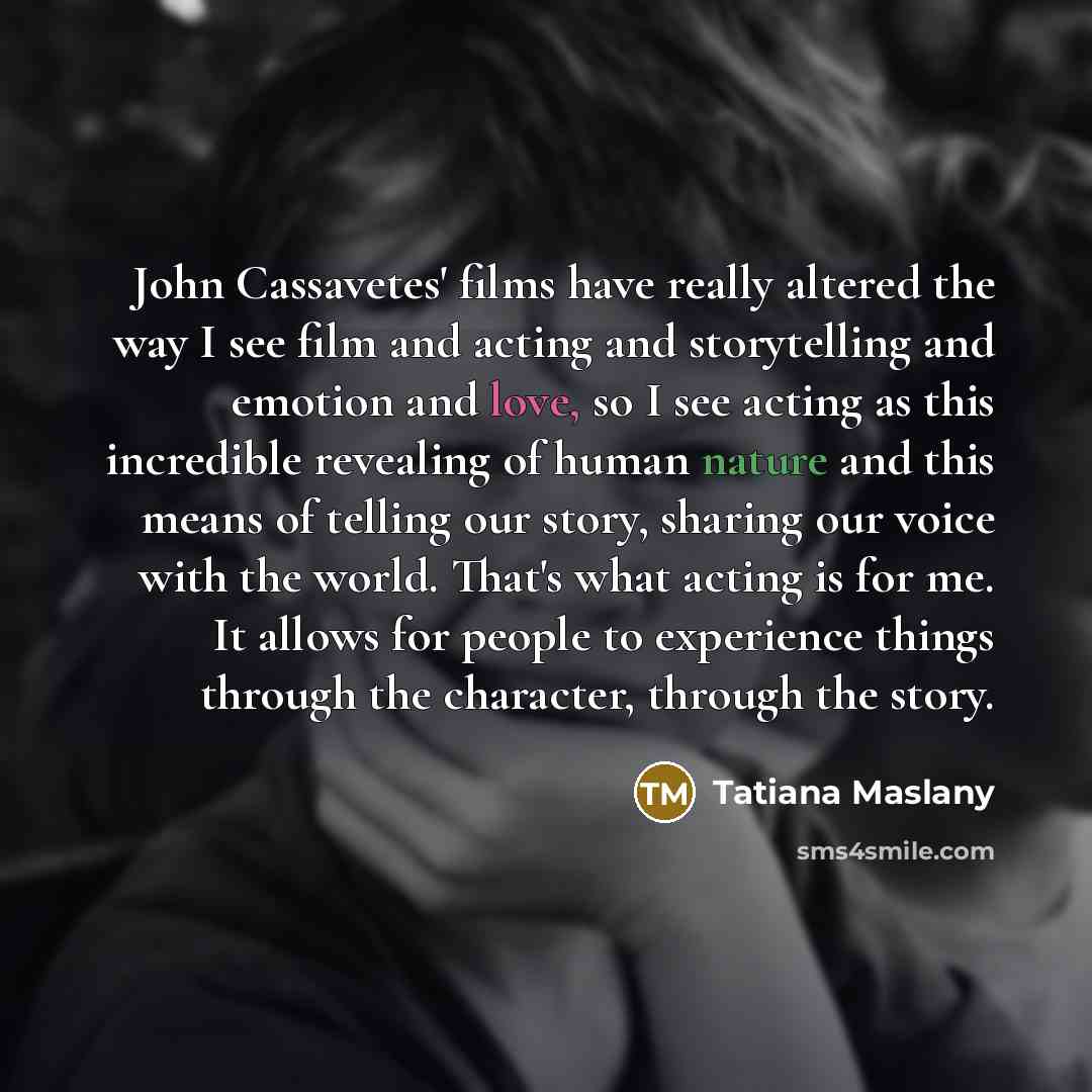 “John Cassavetes' films have really altered the way I see film and acting and storytelling and emotion and love, so I see acting as this incredible revealing of human nature and this means of telling our story, sharing our voice with the world. That's what acting is for me. It allows for people to…” quote by Tatiana Maslany