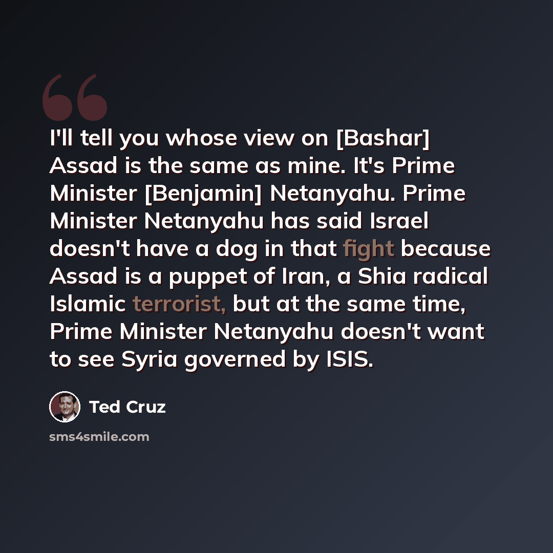 “I'll tell you whose view on [Bashar] Assad is the same as mine. It's Prime Minister [Benjamin] Netanyahu. Prime Minister Netanyahu has said Israel doesn't have a dog in that fight because Assad is a puppet of Iran, a Shia radical Islamic terrorist, but at the same time, Prime Minister Netanyahu…” quote by Ted Cruz