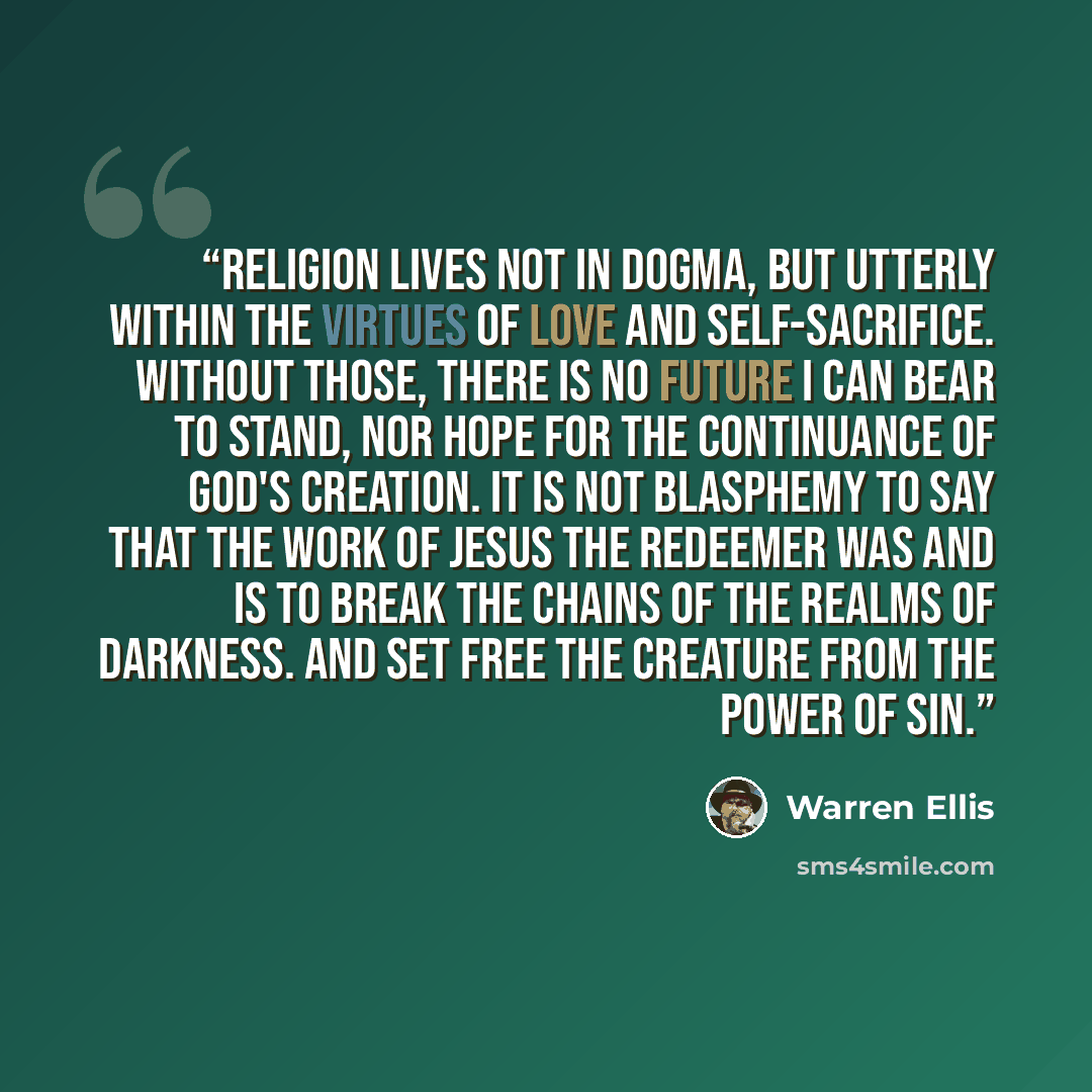 “Religion lives not in dogma, but utterly within the virtues of love and self-sacrifice. Without those, there is no future I can bear to stand, nor hope for the continuance of God's creation. It is not blasphemy to say that the work of Jesus the redeemer was and is to break the chains of the realms…” quote by Warren Ellis