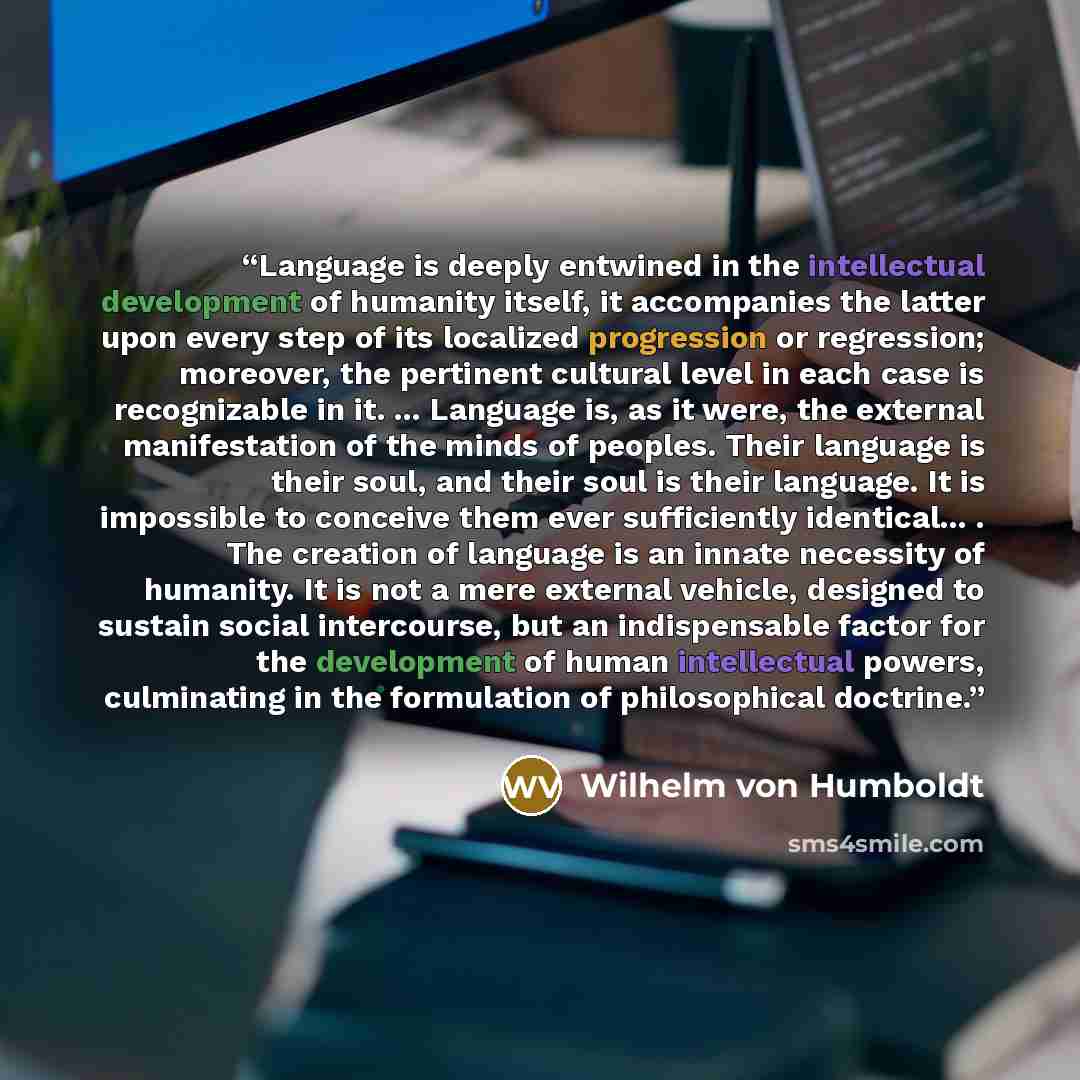 “Language is deeply entwined in the intellectual development of humanity itself, it accompanies the latter upon every step of its localized progression or regression; moreover, the pertinent cultural level in each case is recognizable in it. ... Language is, as it were, the external manifestation…” quote by Wilhelm von Humboldt