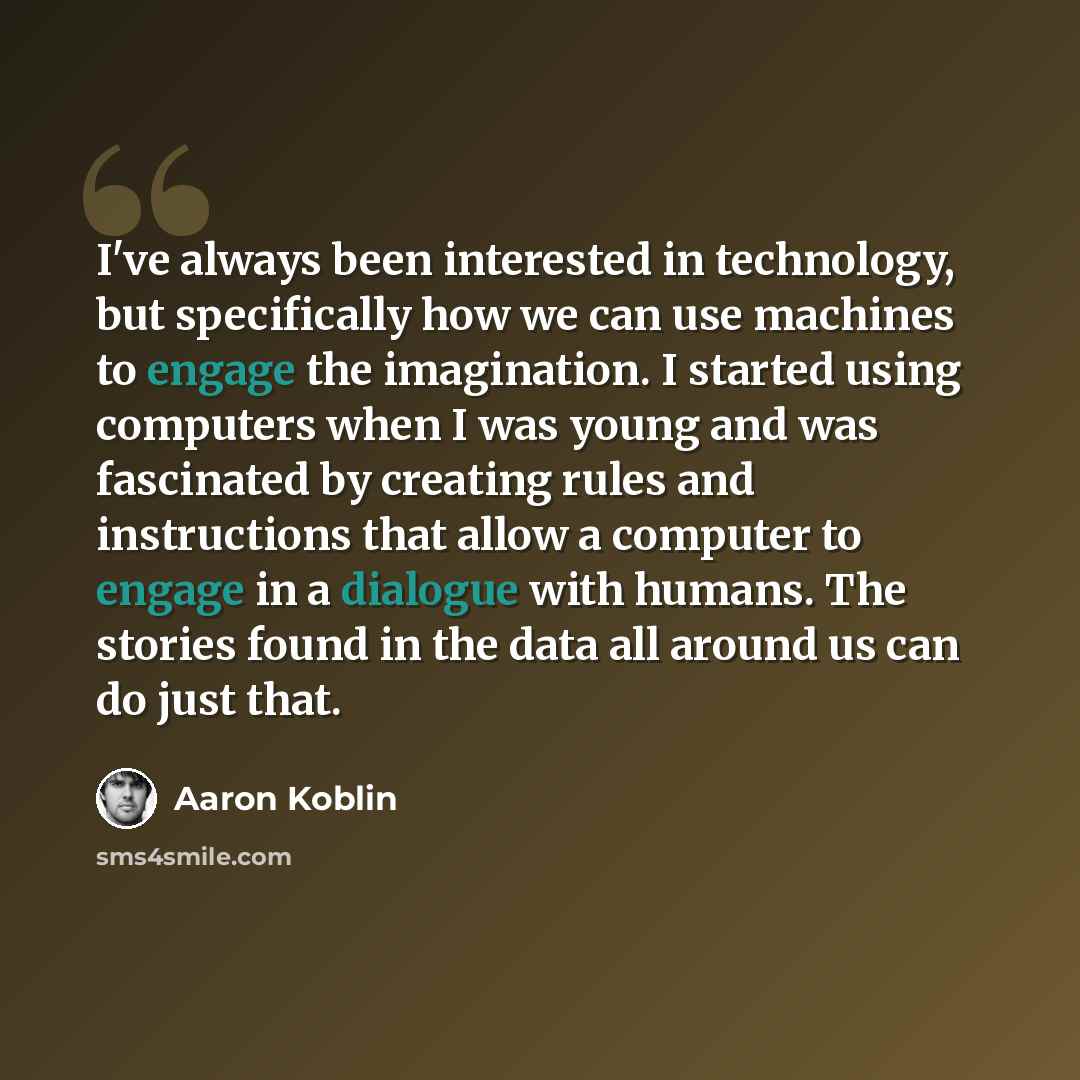 “I've always been interested in technology, but specifically how we can use machines to engage the imagination. I started using computers when I was young and was fascinated by creating rules and instructions that allow a computer to engage in a dialogue with humans. The stories found in the data…” quote by Aaron Koblin
