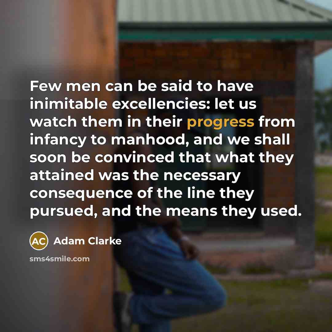 “Few men can be said to have inimitable excellencies: let us watch them in their progress from infancy to manhood, and we shall soon be convinced that what they attained was the necessary consequence of the line they pursued, and the means they used.” quote by Adam Clarke