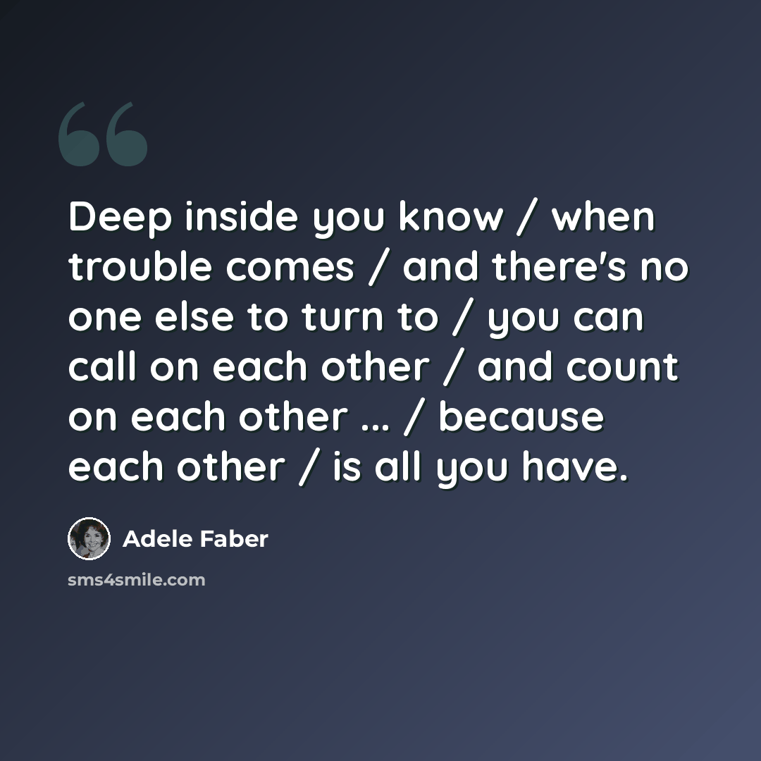 “Deep inside you know / when trouble comes / and there's no one else to turn to / you can call on each other / and count on each other ... / because each other / is all you have.” quote by Adele Faber
