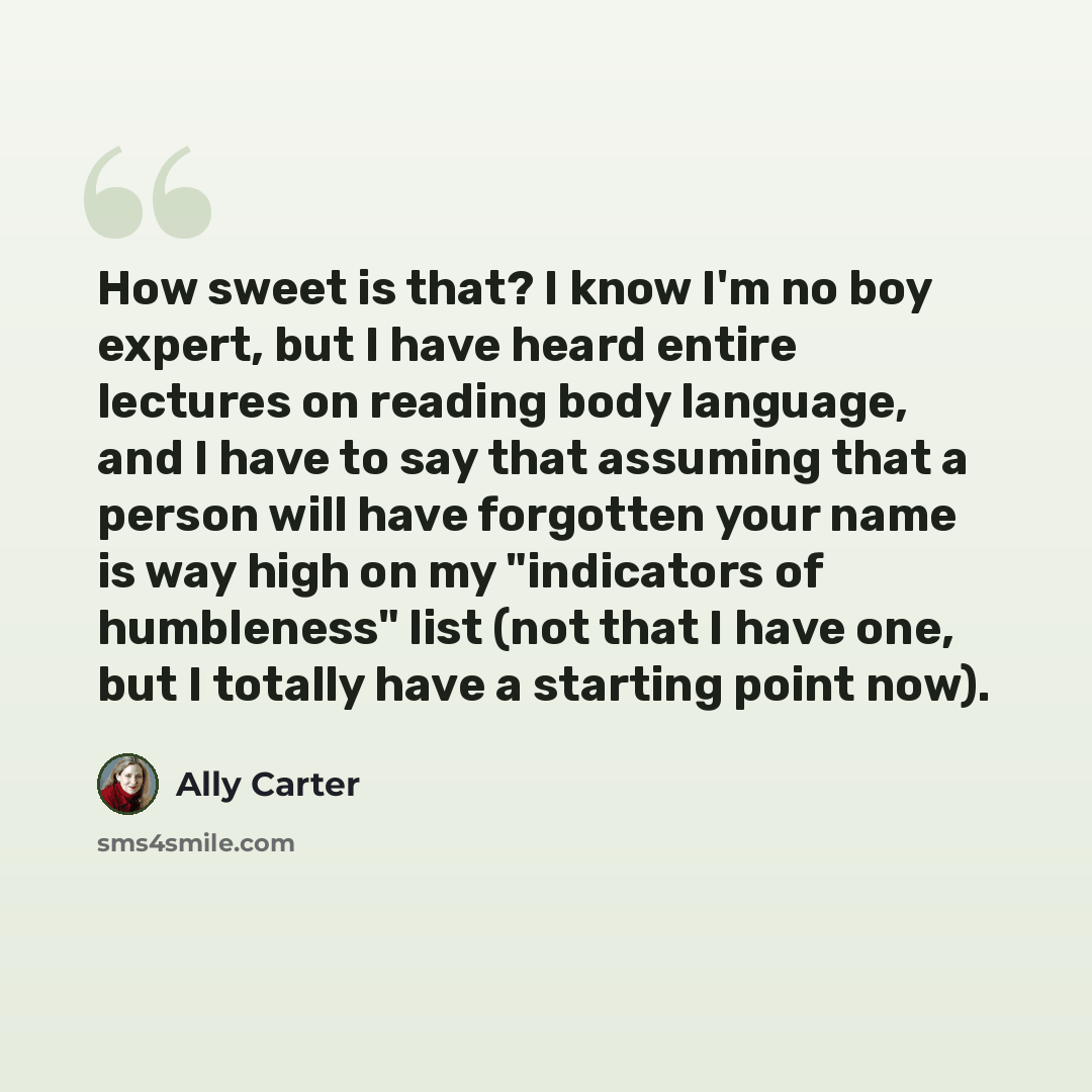 “How sweet is that? I know I'm no boy expert, but I have heard entire lectures on reading body language, and I have to say that assuming that a person will have forgotten your name is way high on my "indicators of humbleness" list (not that I have one, but I totally have a starting point now).” quote by Ally Carter
