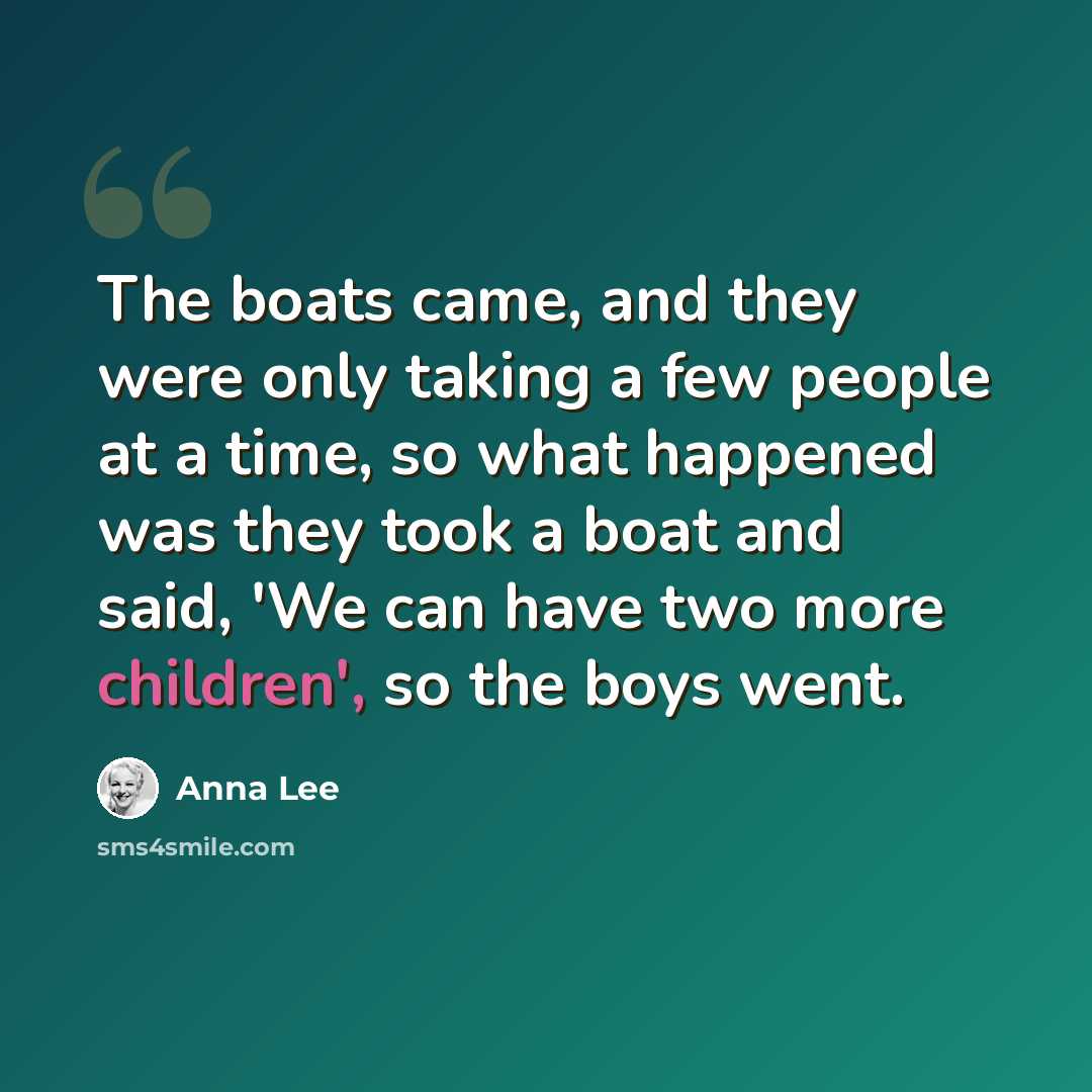 “The boats came, and they were only taking a few people at a time, so what happened was they took a boat and said, 'We can have two more children', so the boys went.” quote by Anna Lee