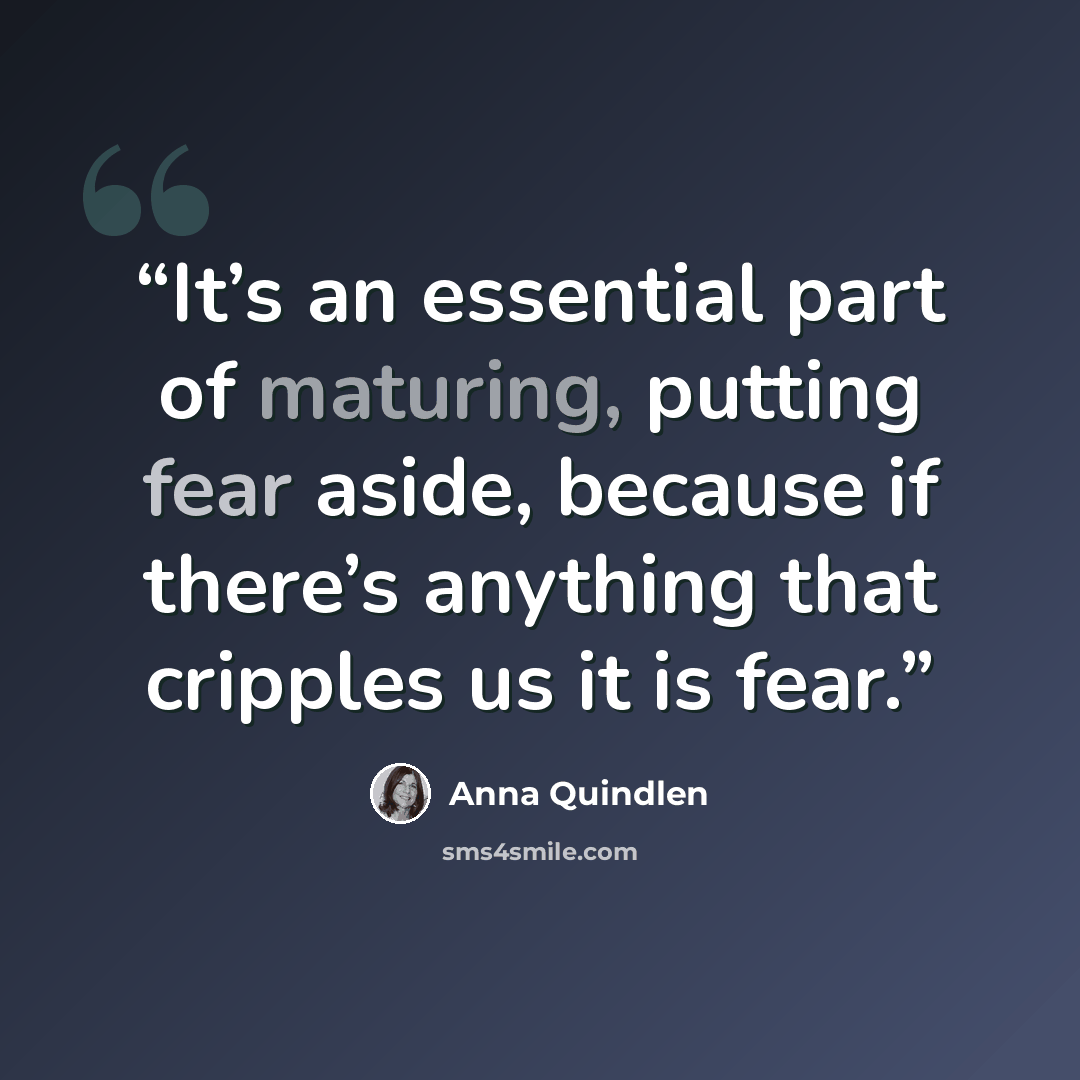 “It’s an essential part of maturing, putting fear aside, because if there’s anything that cripples us it is fear.” quote by Anna Quindlen