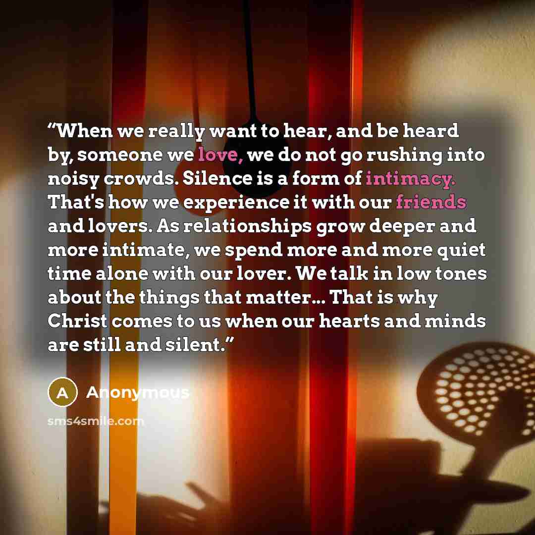 “When we really want to hear, and be heard by, someone we love, we do not go rushing into noisy crowds. Silence is a form of intimacy. That's how we experience it with our friends and lovers. As relationships grow deeper and more intimate, we spend more and more quiet time alone with our lover. We…” quote by Anonymous