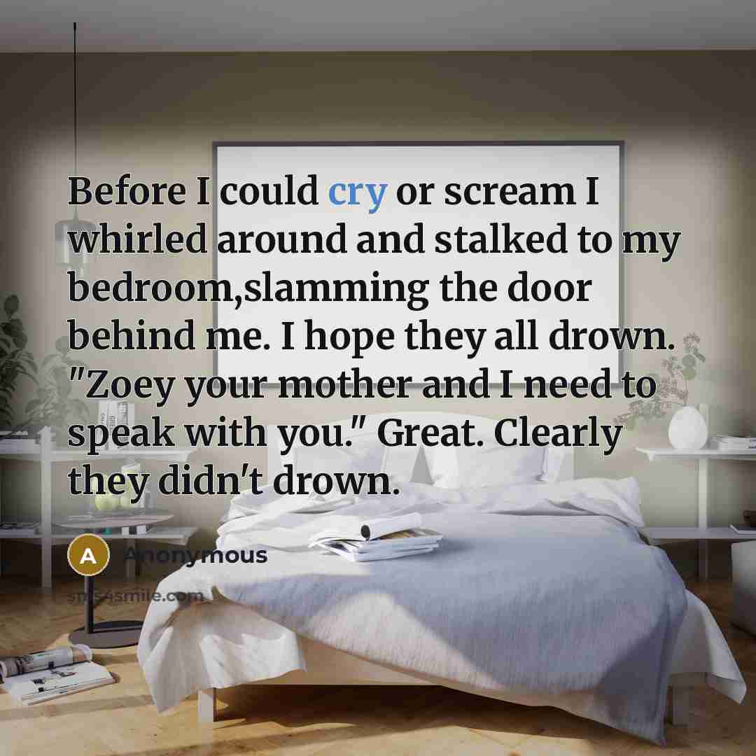 “Before I could cry or scream I whirled around and stalked to my bedroom,slamming the door behind me. I hope they all drown. "Zoey your mother and I need to speak with you." Great. Clearly they didn't drown.” quote by Anonymous