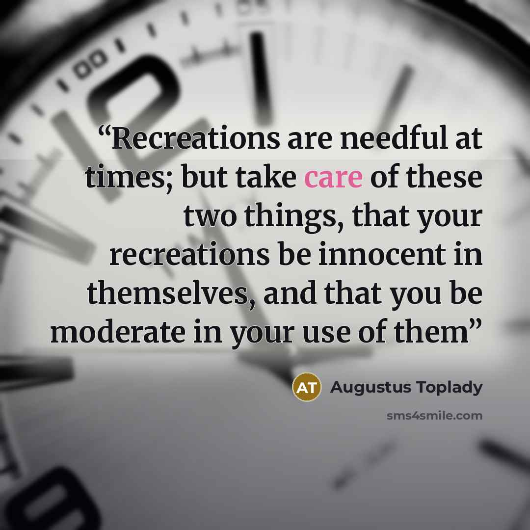 “Recreations are needful at times; but take care of these two things, that your recreations be innocent in themselves, and that you be moderate in your use of them” quote by Augustus Toplady