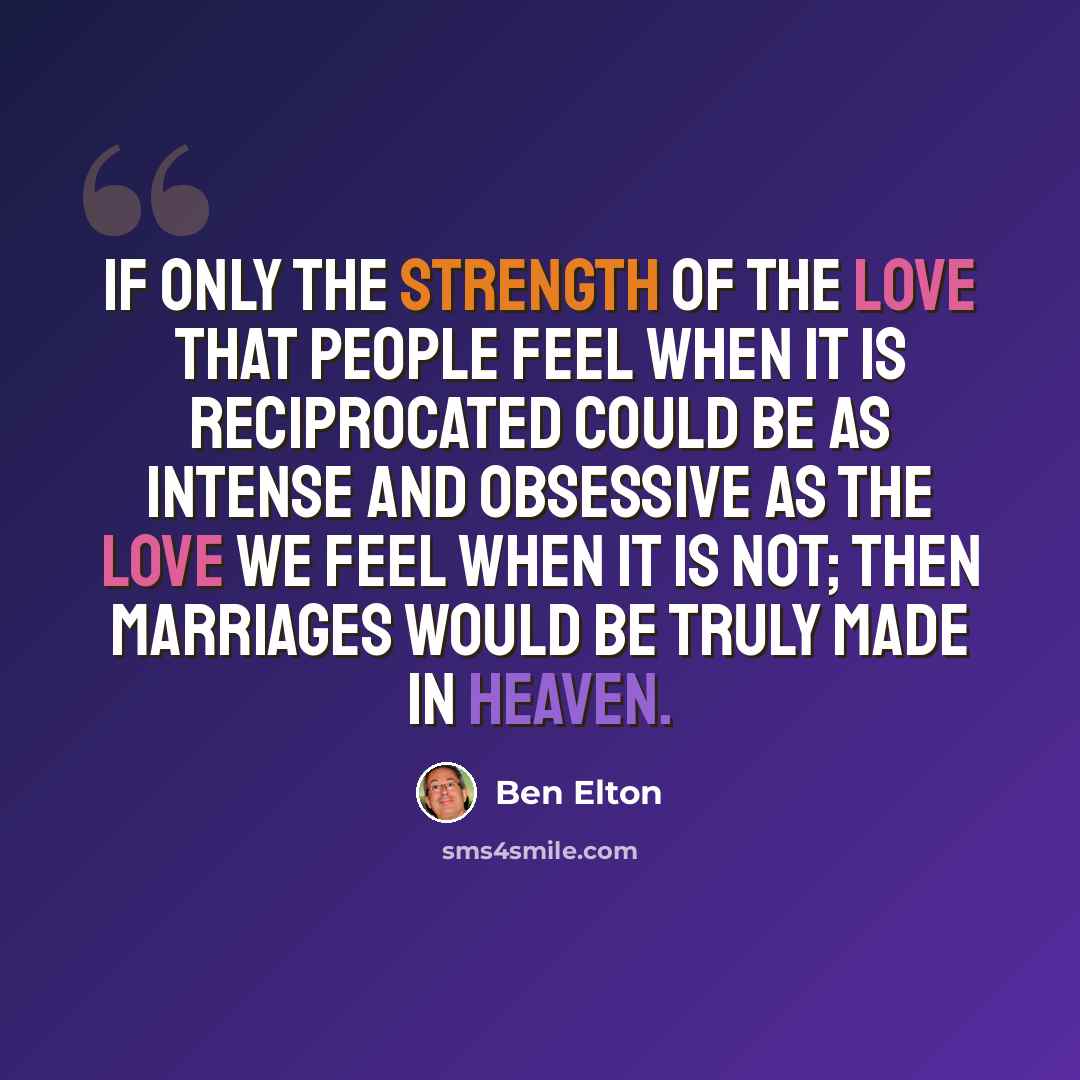 “If only the strength of the love that people feel when it is reciprocated could be as intense and obsessive as the love we feel when it is not; then marriages would be truly made in heaven.” quote by Ben Elton