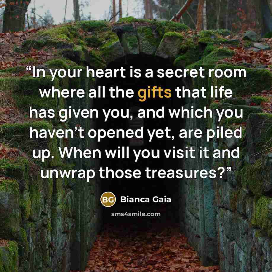 “In your heart is a secret room where all the gifts that life has given you, and which you haven’t opened yet, are piled up. When will you visit it and unwrap those treasures?” quote by Bianca Gaia
