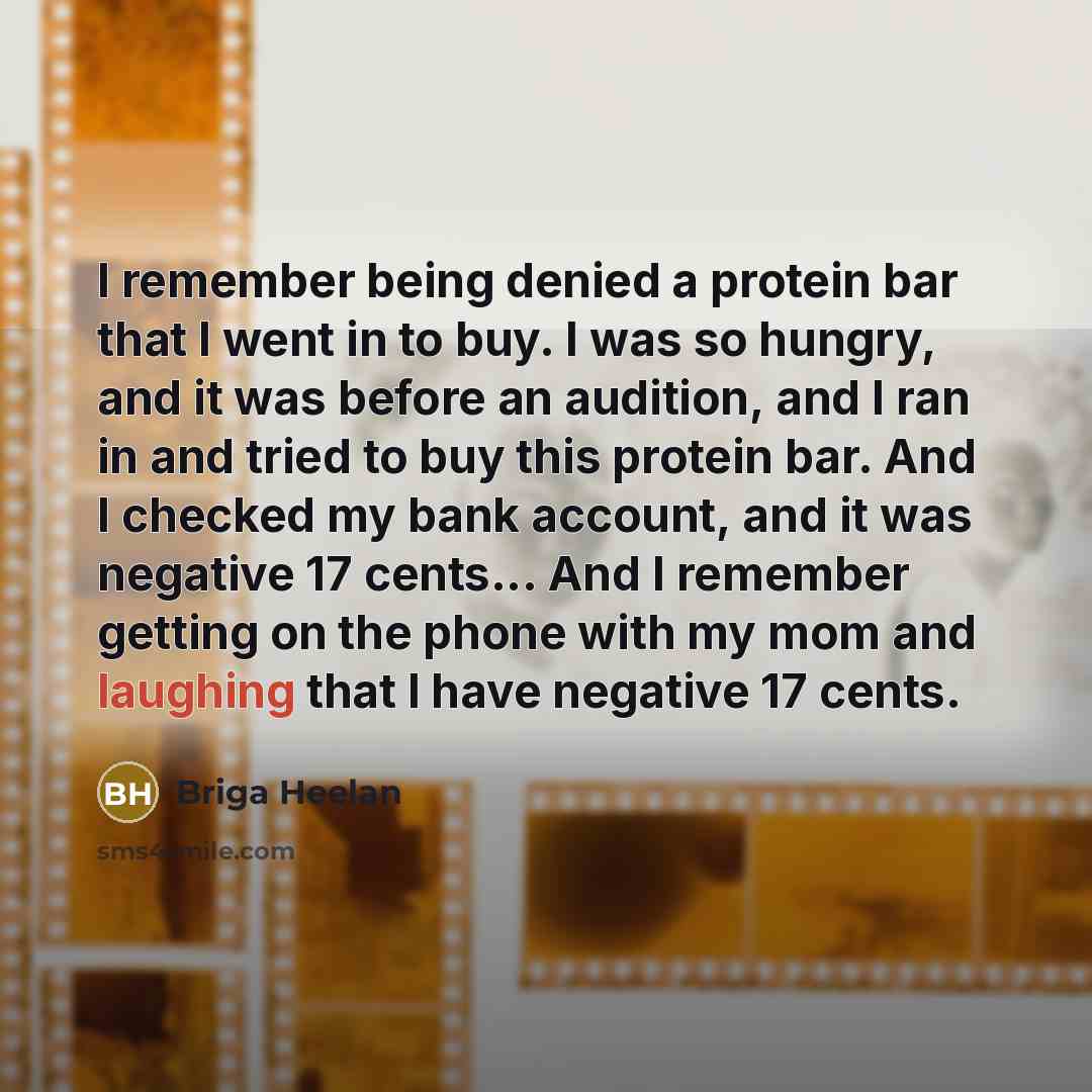 “I remember being denied a protein bar that I went in to buy. I was so hungry, and it was before an audition, and I ran in and tried to buy this protein bar. And I checked my bank account, and it was negative 17 cents... And I remember getting on the phone with my mom and laughing that I have…” quote by Briga Heelan