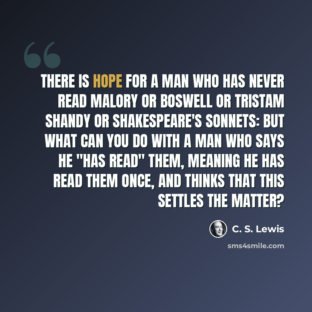 “There is hope for a man who has never read Malory or Boswell or Tristam Shandy or Shakespeare's Sonnets: but what can you do with a man who says he "has read" them, meaning he has read them once, and thinks that this settles the matter?” quote by C. S. Lewis