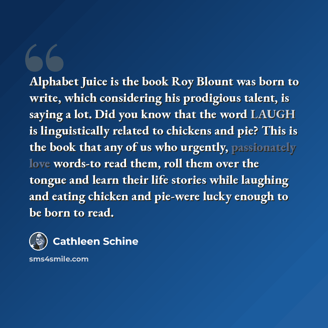 “Alphabet Juice is the book Roy Blount was born to write, which considering his prodigious talent, is saying a lot. Did you know that the word LAUGH is linguistically related to chickens and pie? This is the book that any of us who urgently, passionately love words-to read them, roll them over the…” quote by Cathleen Schine