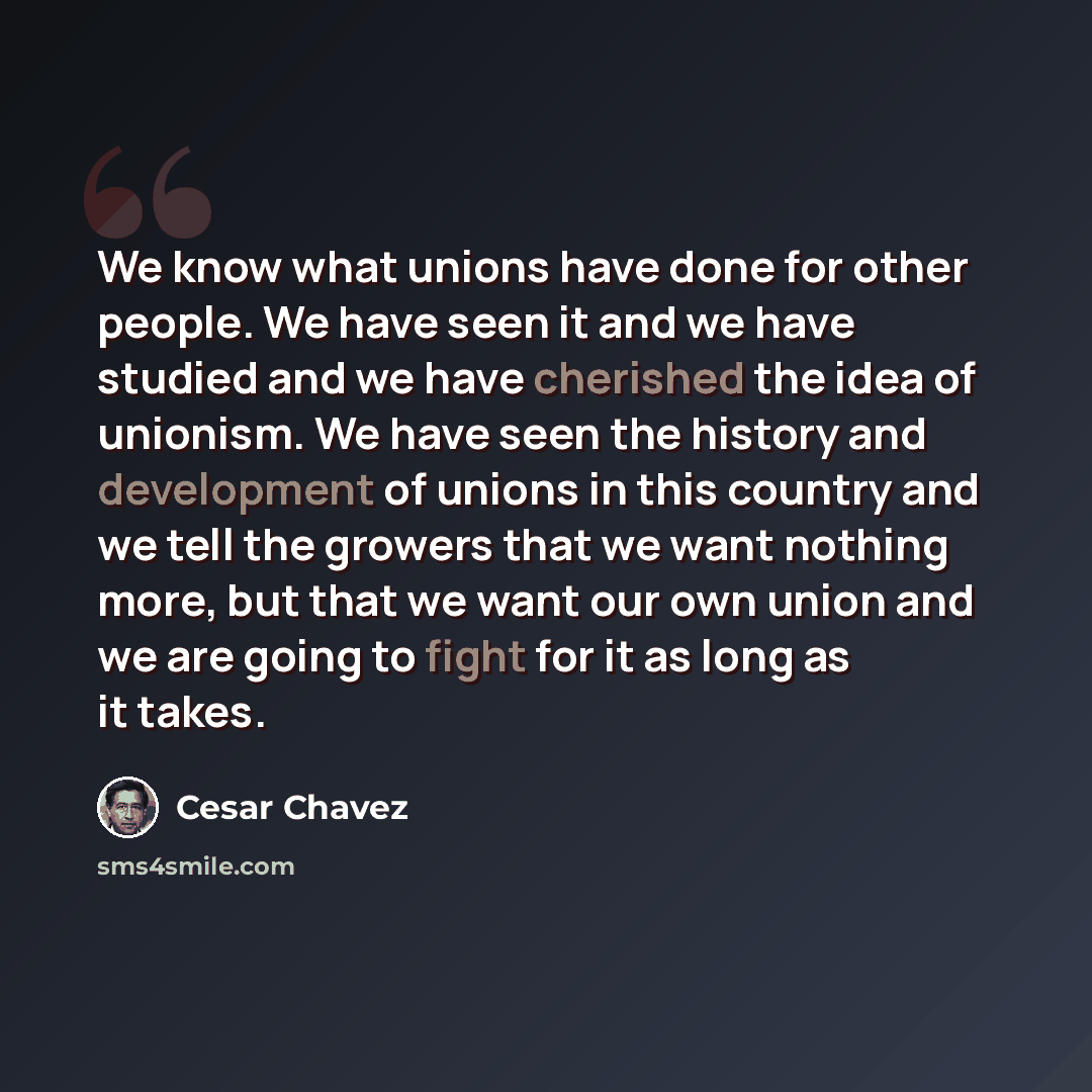 “We know what unions have done for other people. We have seen it and we have studied and we have cherished the idea of unionism. We have seen the history and development of unions in this country and we tell the growers that we want nothing more, but that we want our own union and we are going to…” quote by Cesar Chavez