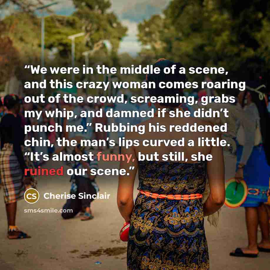 “We were in the middle of a scene, and this crazy woman comes roaring out of the crowd, screaming, grabs my whip, and damned if she didn’t punch me.” Rubbing his reddened chin, the man’s lips curved a little. “It’s almost funny, but still, she ruined our scene.” quote by Cherise Sinclair