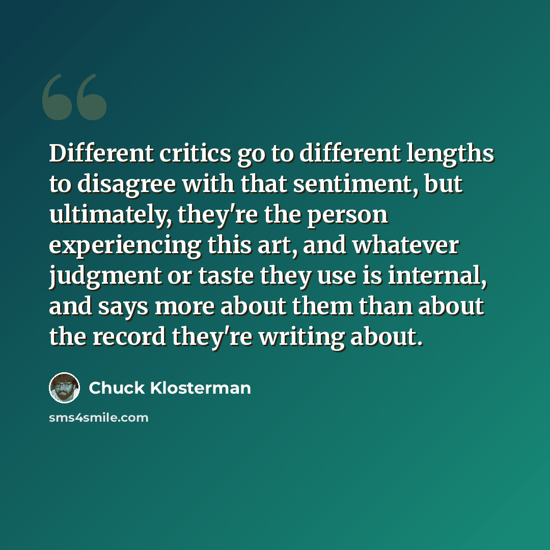 “Different critics go to different lengths to disagree with that sentiment, but ultimately, they're the person experiencing this art, and whatever judgment or taste they use is internal, and says more about them than about the record they're writing about.” quote by Chuck Klosterman