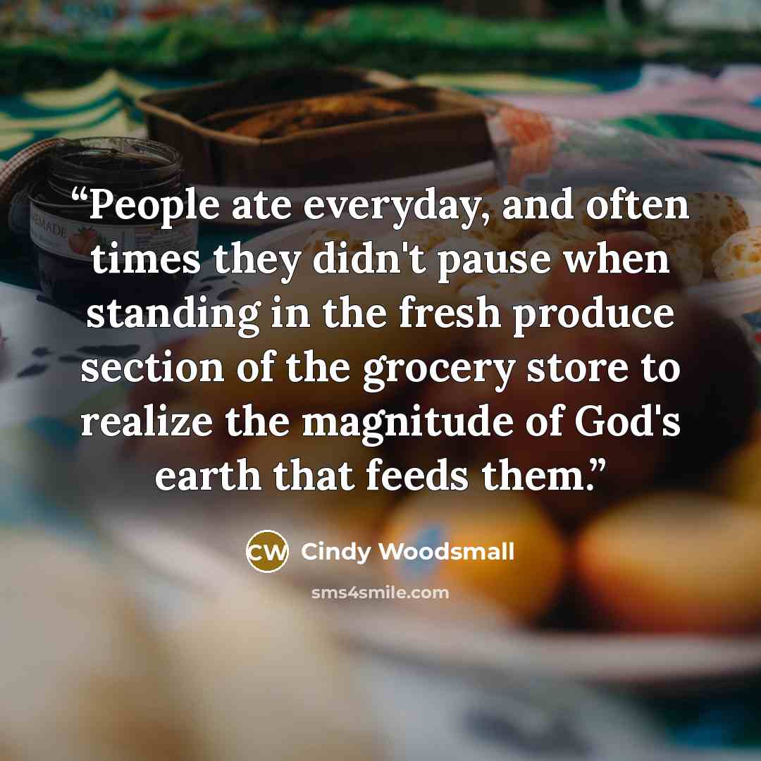 “People ate everyday, and often times they didn't pause when standing in the fresh produce section of the grocery store to realize the magnitude of God's earth that feeds them.” quote by Cindy Woodsmall