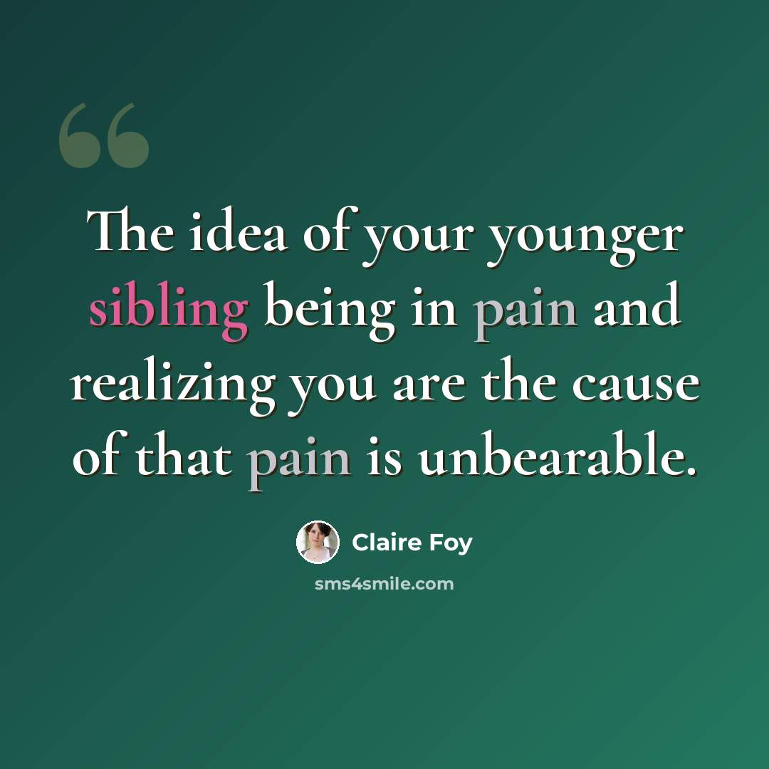 “The idea of your younger sibling being in pain and realizing you are the cause of that pain is unbearable.” quote by Claire Foy