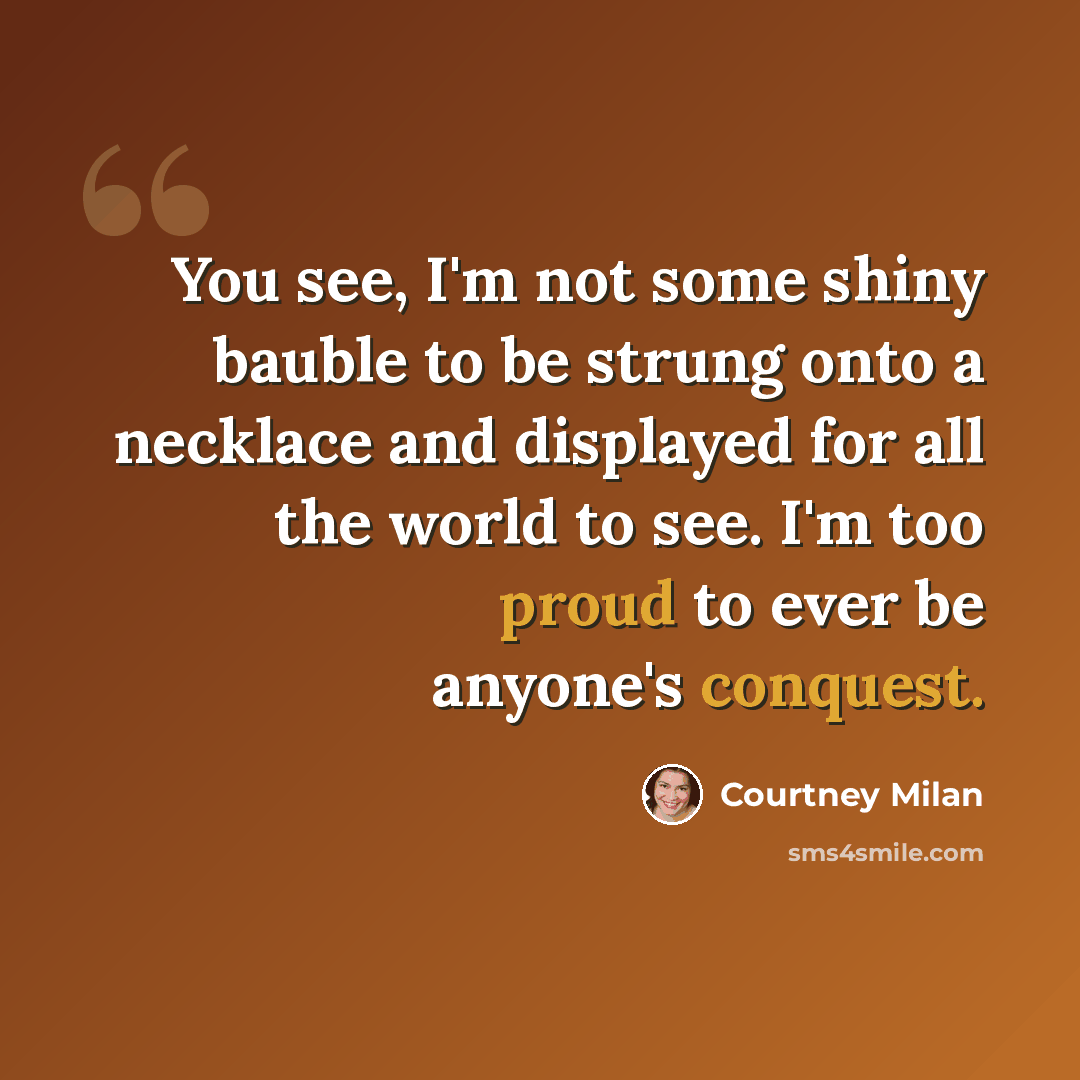 “You see, I'm not some shiny bauble to be strung onto a necklace and displayed for all the world to see. I'm too proud to ever be anyone's conquest.” quote by Courtney Milan