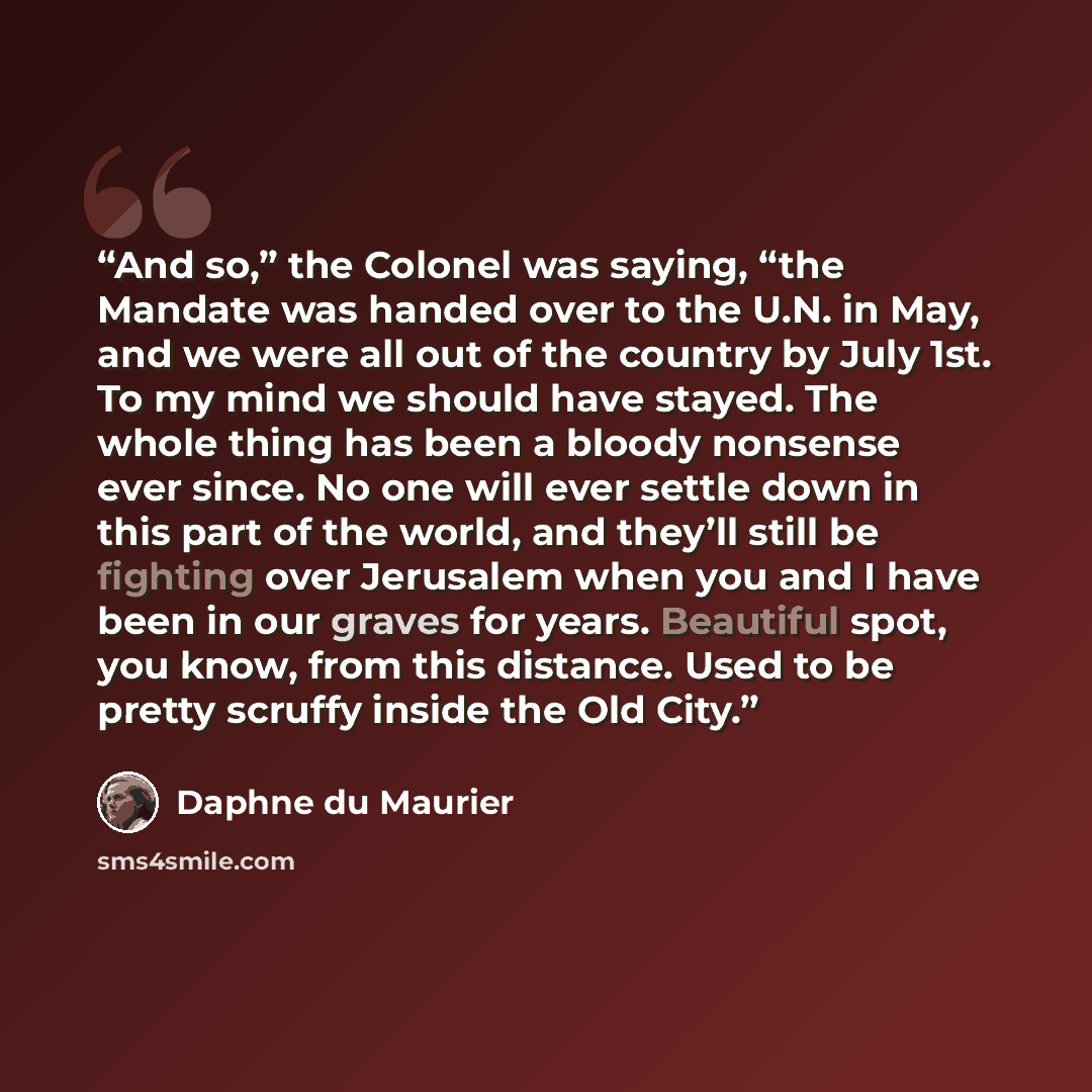 “And so,” the Colonel was saying, “the Mandate was handed over to the U.N. in May, and we were all out of the country by July 1st. To my mind we should have stayed. The whole thing has been a bloody nonsense ever since. No one will ever settle down in this part of the world, and they’ll still be…” quote by Daphne du Maurier