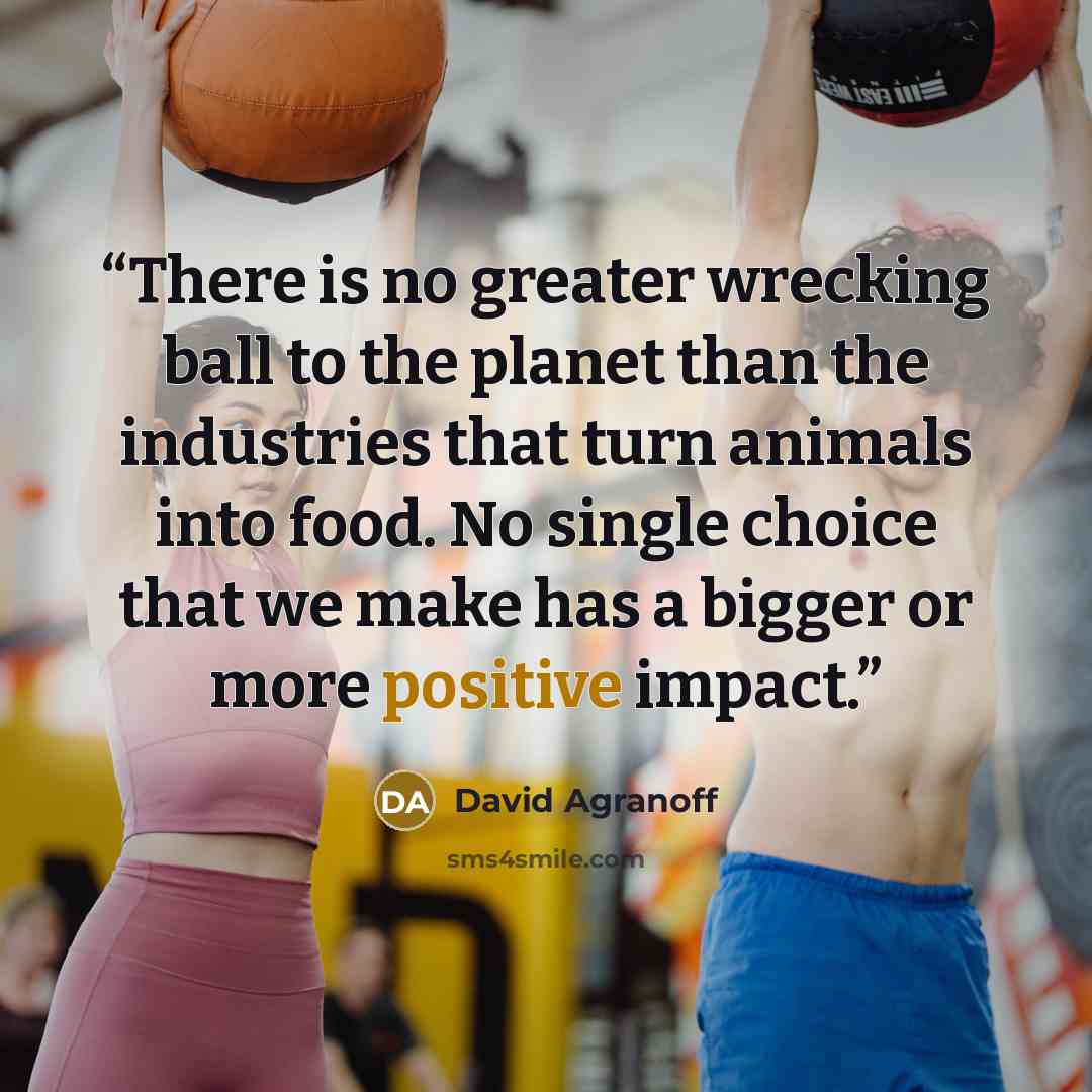 “There is no greater wrecking ball to the planet than the industries that turn animals into food. No single choice that we make has a bigger or more positive impact.” quote by David Agranoff