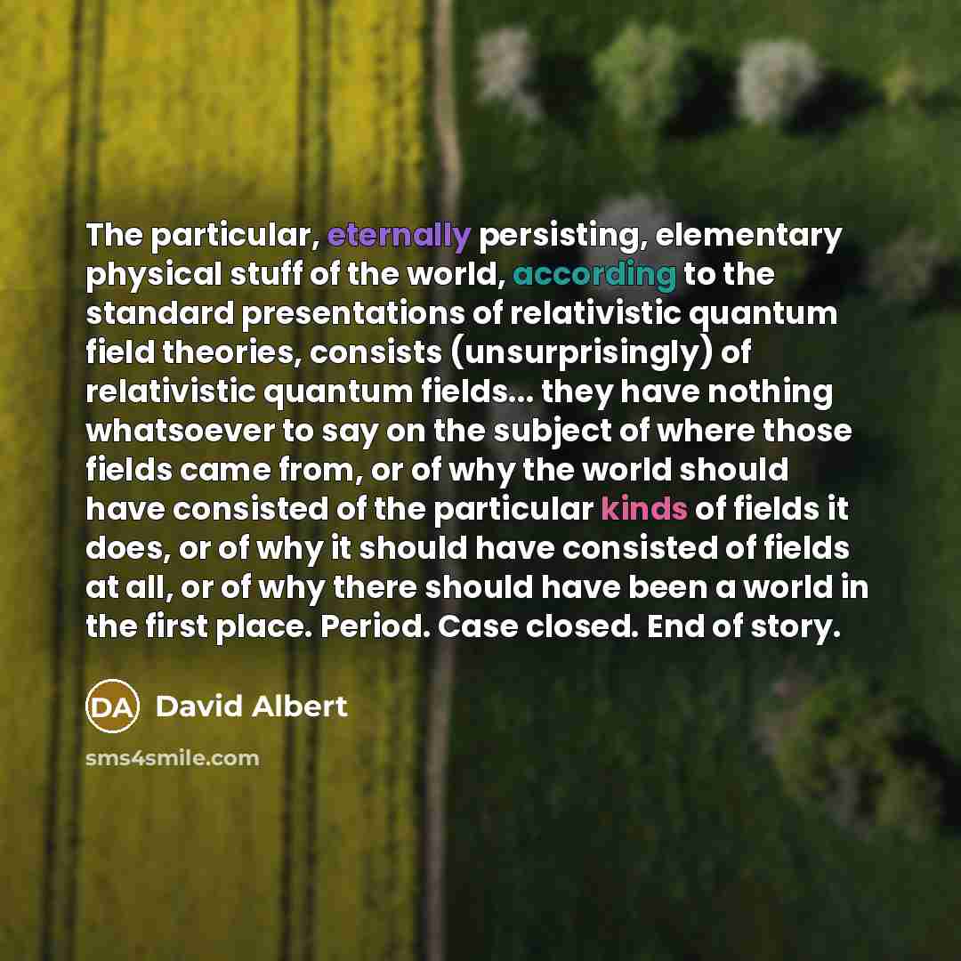 “The particular, eternally persisting, elementary physical stuff of the world, according to the standard presentations of relativistic quantum field theories, consists (unsurprisingly) of relativistic quantum fields... they have nothing whatsoever to say on the subject of where those fields came…” quote by David Albert