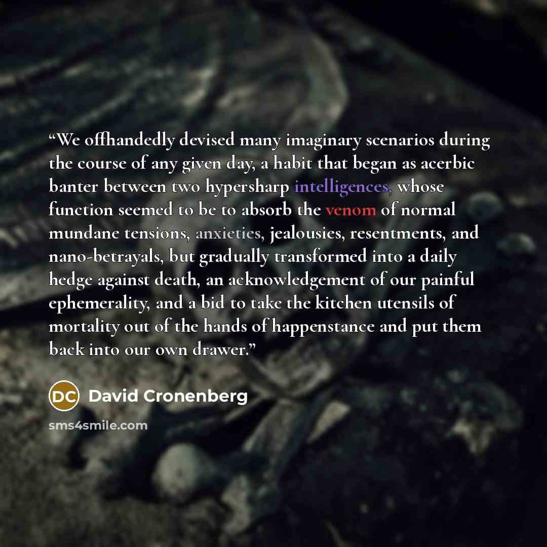 “We offhandedly devised many imaginary scenarios during the course of any given day, a habit that began as acerbic banter between two hypersharp intelligences, whose function seemed to be to absorb the venom of normal mundane tensions, anxieties, jealousies, resentments, and nano-betrayals, but…” quote by David Cronenberg