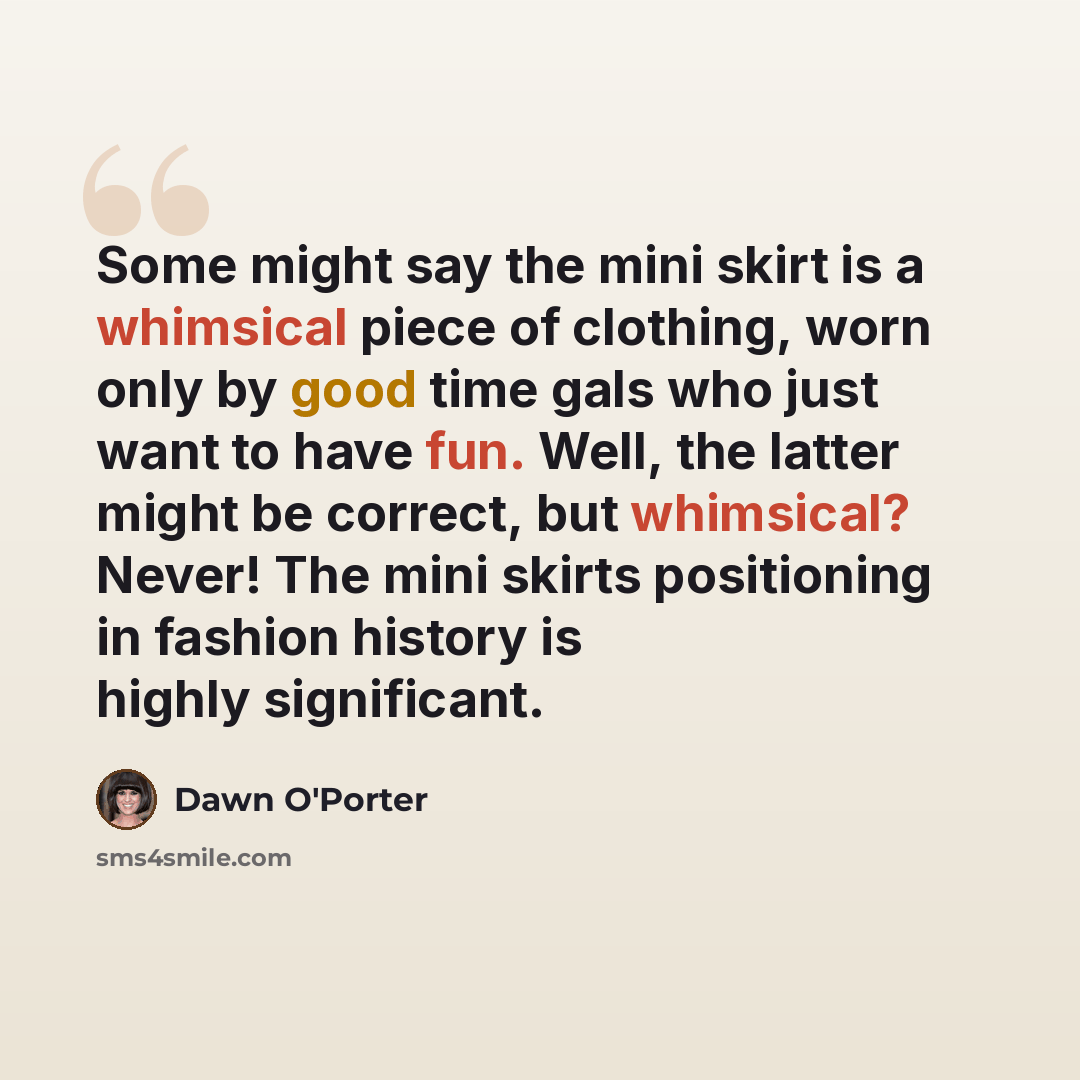 “Some might say the mini skirt is a whimsical piece of clothing, worn only by good time gals who just want to have fun. Well, the latter might be correct, but whimsical? Never! The mini skirts positioning in fashion history is highly significant.” quote by Dawn O'Porter