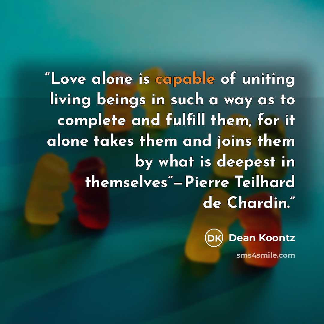“Love alone is capable of uniting living beings in such a way as to complete and fulfill them, for it alone takes them and joins them by what is deepest in themselves”—Pierre Teilhard de Chardin.” quote by Dean Koontz