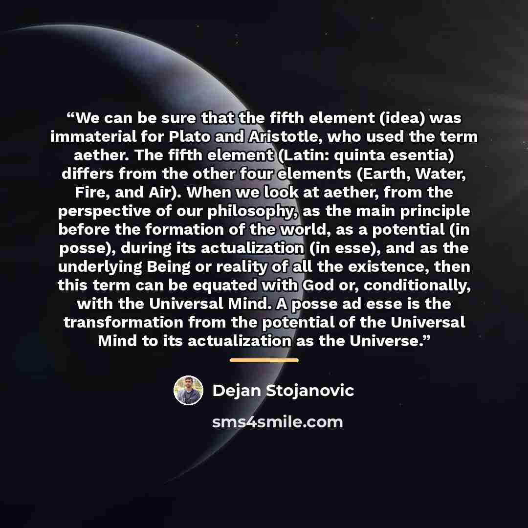 “We can be sure that the fifth element (idea) was immaterial for Plato and Aristotle, who used the term aether. The fifth element (Latin: quinta esentia) differs from the other four elements (Earth, Water, Fire, and Air). When we look at aether, from the perspective of our philosophy, as the main…” quote by Dejan Stojanovic