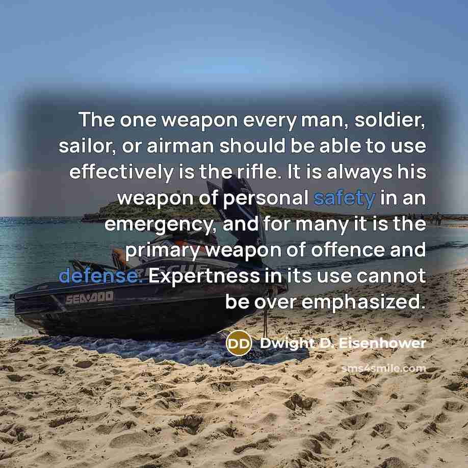 “The one weapon every man, soldier, sailor, or airman should be able to use effectively is the rifle. It is always his weapon of personal safety in an emergency, and for many it is the primary weapon of offence and defense. Expertness in its use cannot be over emphasized.” quote by Dwight D. Eisenhower