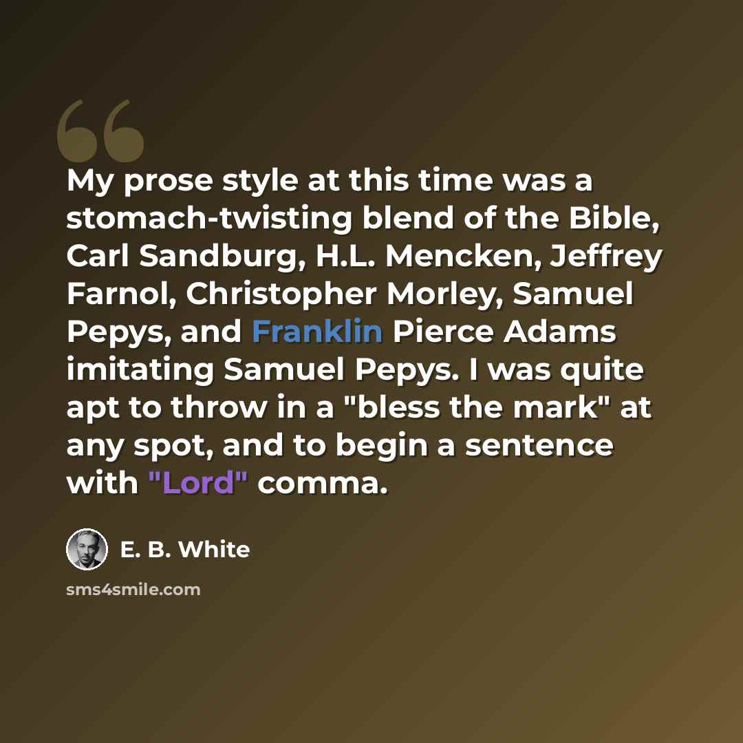 “My prose style at this time was a stomach-twisting blend of the Bible, Carl Sandburg, H.L. Mencken, Jeffrey Farnol, Christopher Morley, Samuel Pepys, and Franklin Pierce Adams imitating Samuel Pepys. I was quite apt to throw in a "bless the mark" at any spot, and to begin a sentence with "Lord"…” quote by E. B. White