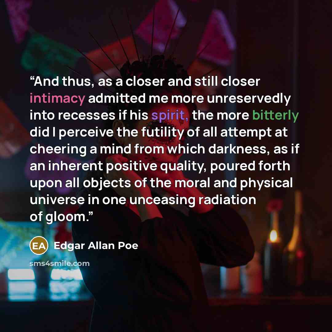 “And thus, as a closer and still closer intimacy admitted me more unreservedly into recesses if his spirit, the more bitterly did I perceive the futility of all attempt at cheering a mind from which darkness, as if an inherent positive quality, poured forth upon all objects of the moral and…” quote by Edgar Allan Poe