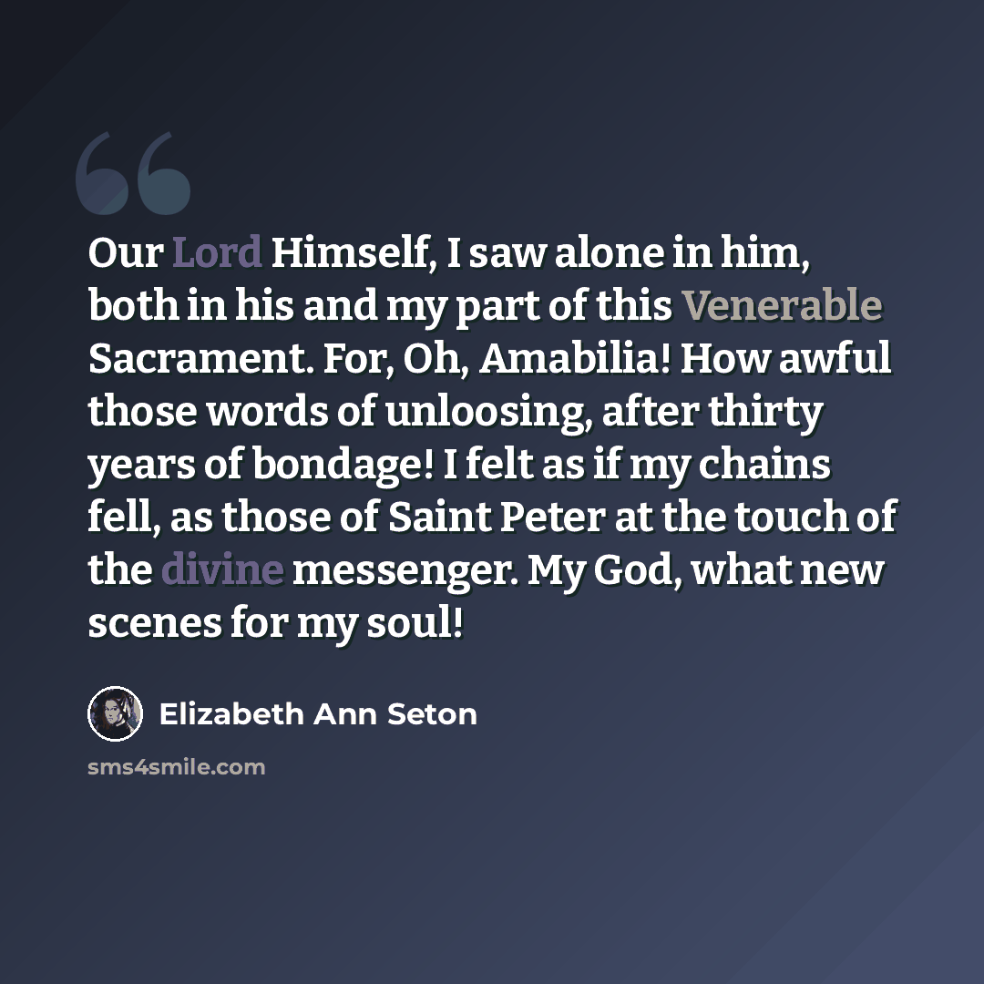 “Our Lord Himself, I saw alone in him, both in his and my part of this Venerable Sacrament. For, Oh, Amabilia! How awful those words of unloosing, after thirty years of bondage! I felt as if my chains fell, as those of Saint Peter at the touch of the divine messenger. My God, what new scenes for my…” quote by Elizabeth Ann Seton