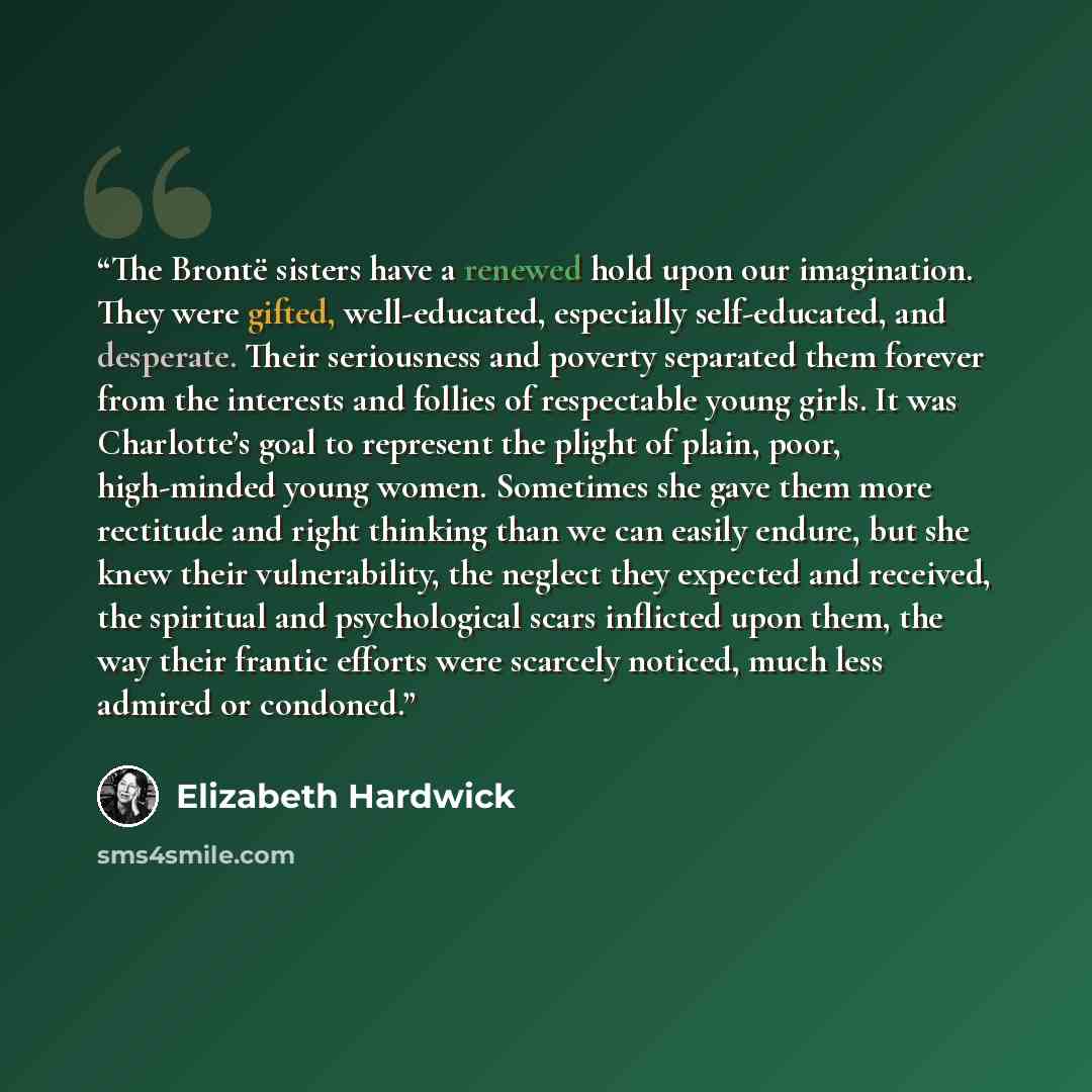 “The Brontë sisters have a renewed hold upon our imagination. They were gifted, well-educated, especially self-educated, and desperate. Their seriousness and poverty separated them forever from the interests and follies of respectable young girls. It was Charlotte’s goal to represent the plight of…” quote by Elizabeth Hardwick