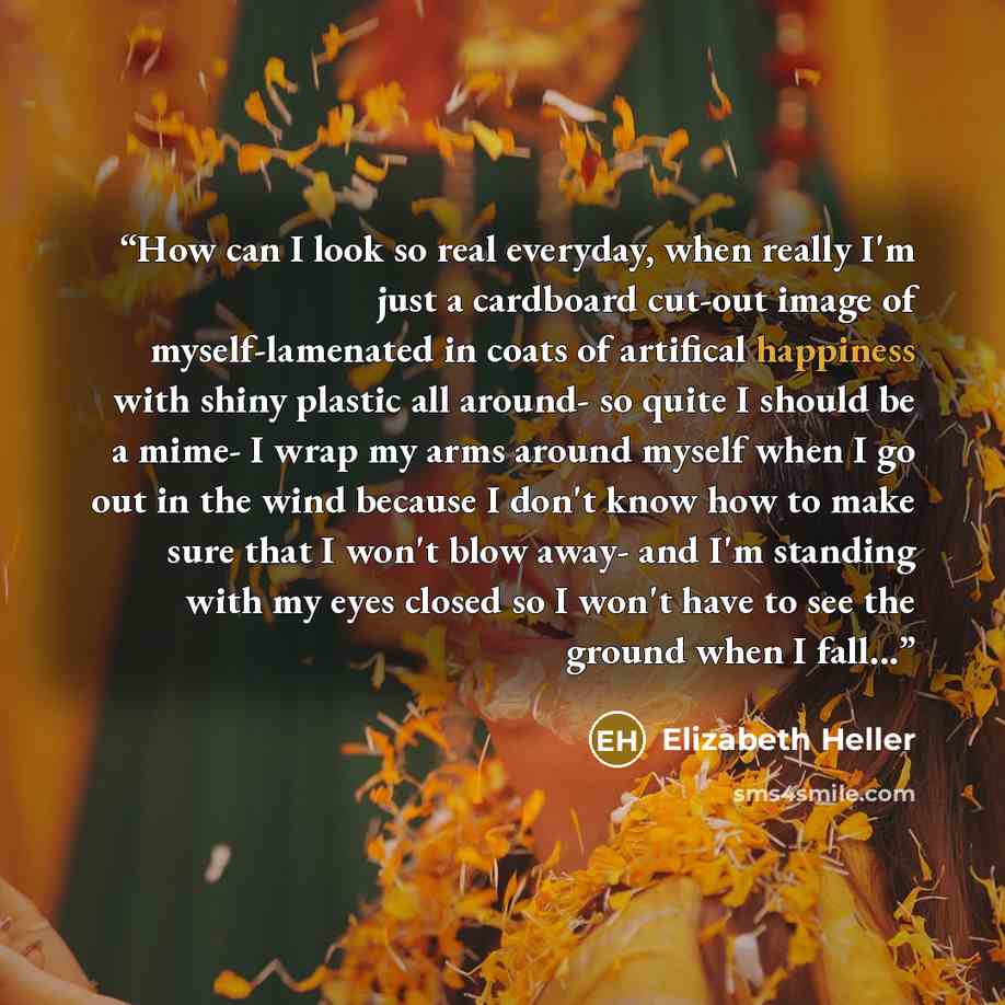 “How can I look so real everyday, when really I'm just a cardboard cut-out image of myself-lamenated in coats of artifical happiness with shiny plastic all around- so quite I should be a mime- I wrap my arms around myself when I go out in the wind because I don't know how to make sure that I won't…” quote by Elizabeth Heller