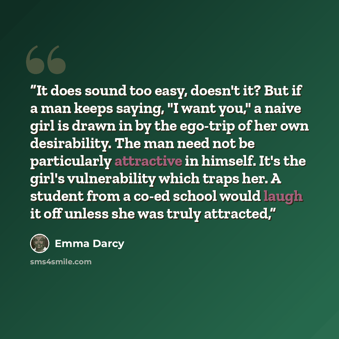 “It does sound too easy, doesn't it? But if a man keeps saying, "I want you," a naive girl is drawn in by the ego-trip of her own desirability. The man need not be particularly attractive in himself. It's the girl's vulnerability which traps her. A student from a co-ed school would laugh it off…” quote by Emma Darcy