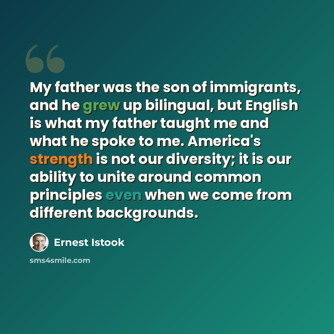 “My father was the son of immigrants, and he grew up bilingual, but English is what my father taught me and what he spoke to me. America's strength is not our diversity; it is our ability to unite around common principles even when we come from different backgrounds.” quote by Ernest Istook