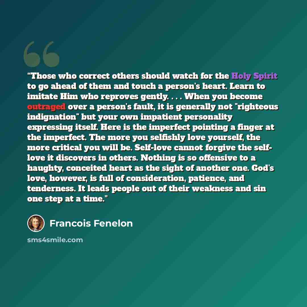 “Those who correct others should watch for the Holy Spirit to go ahead of them and touch a person's heart. Learn to imitate Him who reproves gently. . . . When you become outraged over a person's fault, it is generally not "righteous indignation" but your own impatient personality expressing…” quote by Francois Fenelon