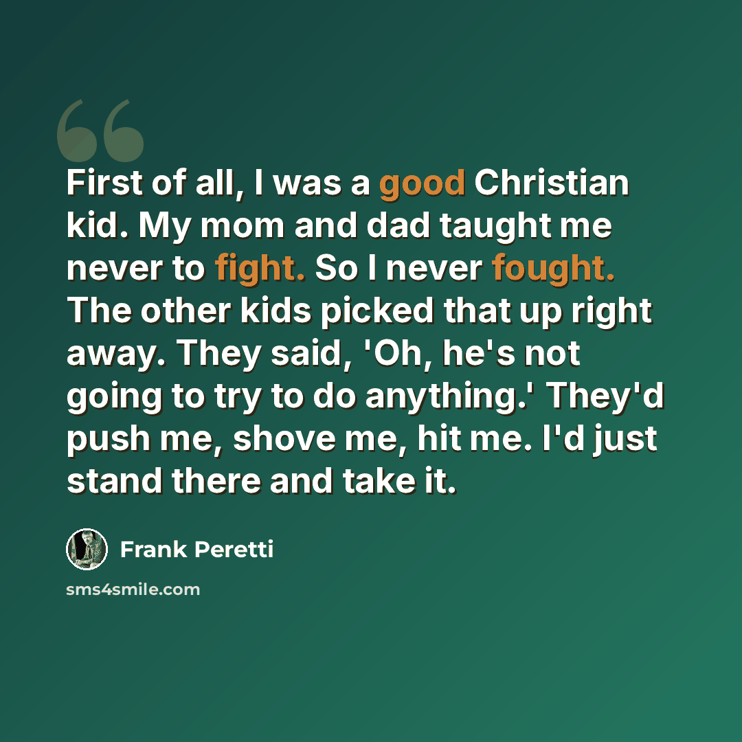 “First of all, I was a good Christian kid. My mom and dad taught me never to fight. So I never fought. The other kids picked that up right away. They said, 'Oh, he's not going to try to do anything.' They'd push me, shove me, hit me. I'd just stand there and take it.” quote by Frank Peretti