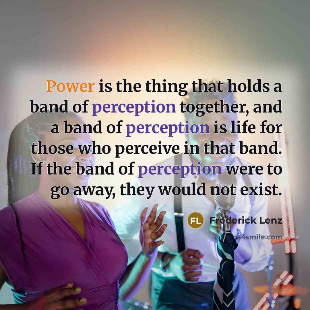 “Power is the thing that holds a band of perception together, and a band of perception is life for those who perceive in that band. If the band of perception were to go away, they would not exist.” quote by Frederick Lenz