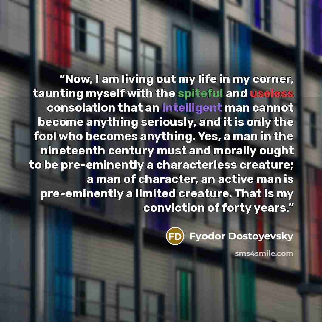 “Now, I am living out my life in my corner, taunting myself with the spiteful and useless consolation that an intelligent man cannot become anything seriously, and it is only the fool who becomes anything. Yes, a man in the nineteenth century must and morally ought to be pre-eminently a…” quote by Fyodor Dostoyevsky