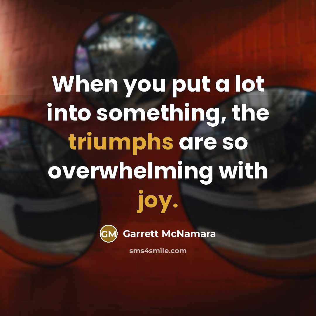 “When you put a lot into something, the triumphs are so overwhelming with joy.” quote by Garrett McNamara