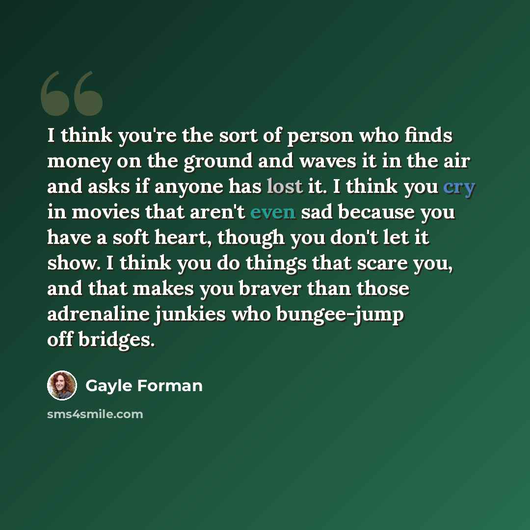 “I think you're the sort of person who finds money on the ground and waves it in the air and asks if anyone has lost it. I think you cry in movies that aren't even sad because you have a soft heart, though you don't let it show. I think you do things that scare you, and that makes you braver than…” quote by Gayle Forman