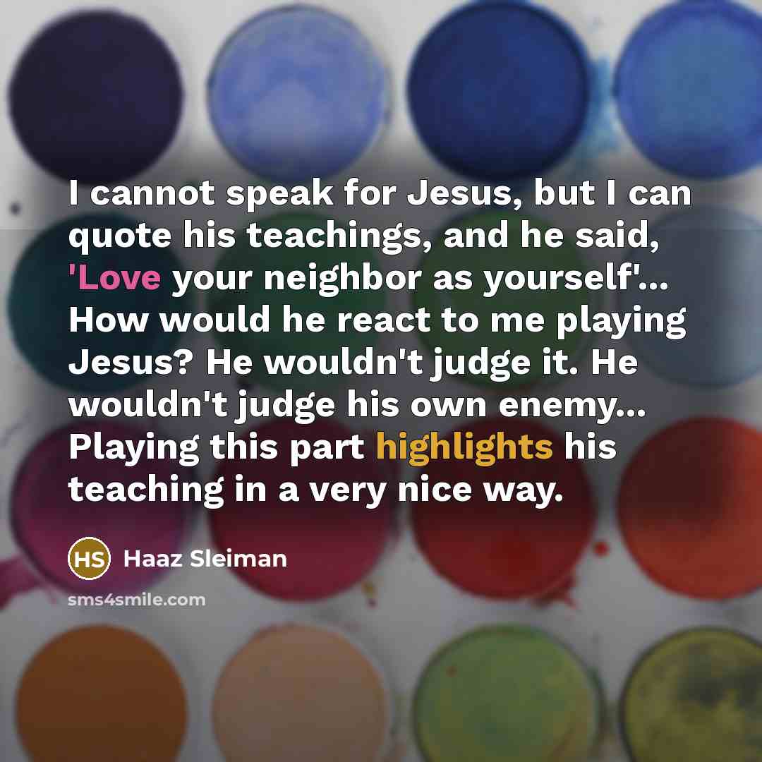 “I cannot speak for Jesus, but I can quote his teachings, and he said, 'Love your neighbor as yourself'... How would he react to me playing Jesus? He wouldn't judge it. He wouldn't judge his own enemy... Playing this part highlights his teaching in a very nice way.” quote by Haaz Sleiman