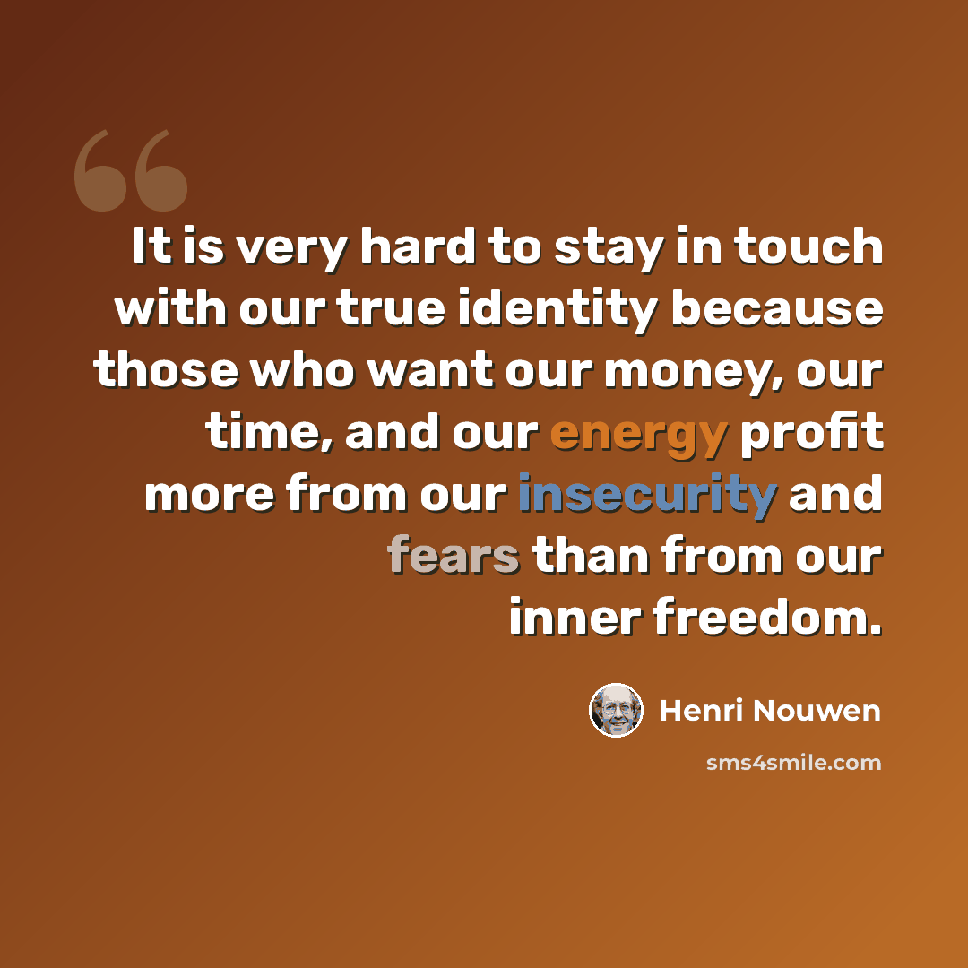 “It is very hard to stay in touch with our true identity because those who want our money, our time, and our energy profit more from our insecurity and fears than from our inner freedom.” quote by Henri Nouwen