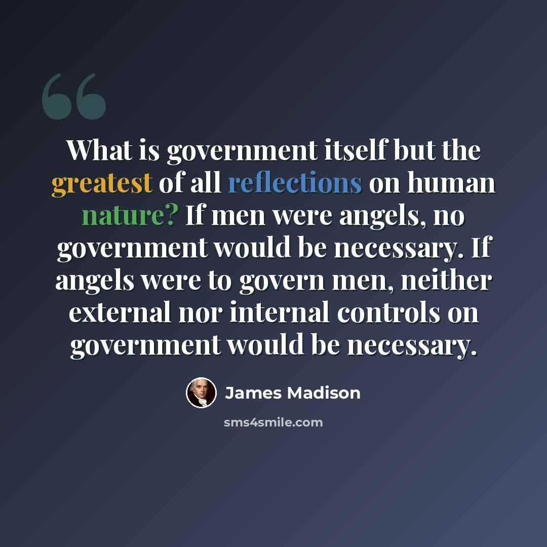 “What is government itself but the greatest of all reflections on human nature? If men were angels, no government would be necessary. If angels were to govern men, neither external nor internal controls on government would be necessary.” quote by James Madison