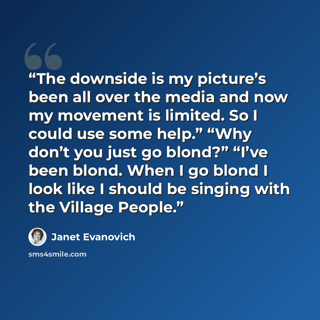 “The downside is my picture’s been all over the media and now my movement is limited. So I could use some help.” “Why don’t you just go blond?” “I’ve been blond. When I go blond I look like I should be singing with the Village People.” quote by Janet Evanovich