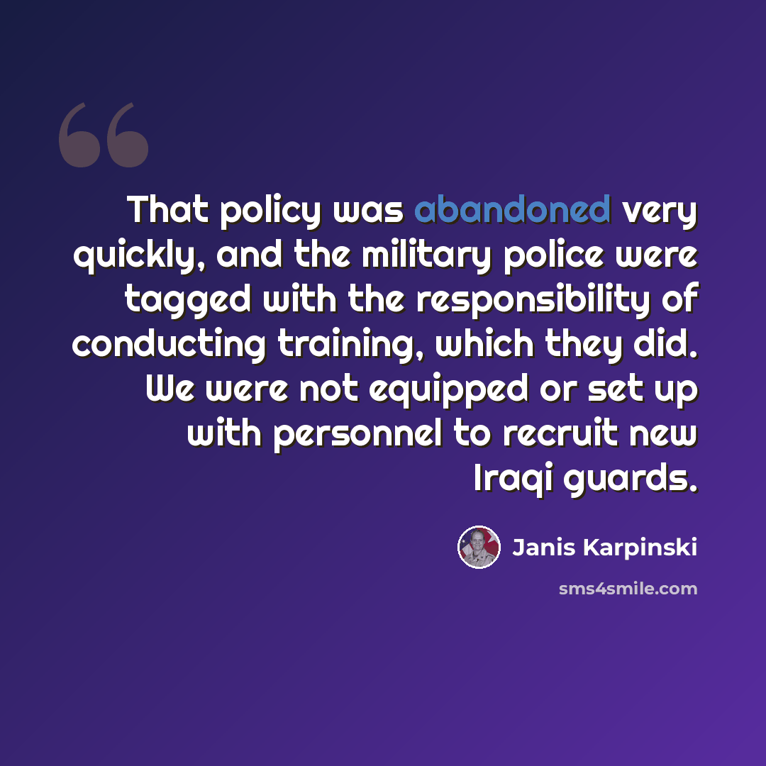 “That policy was abandoned very quickly, and the military police were tagged with the responsibility of conducting training, which they did. We were not equipped or set up with personnel to recruit new Iraqi guards.” quote by Janis Karpinski